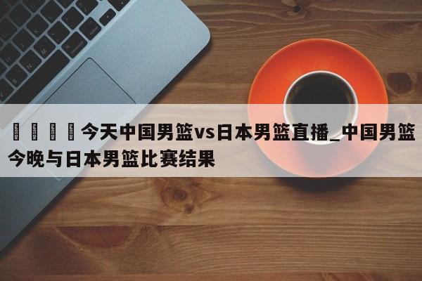 🍊今天中国男篮vs日本男篮直播_中国男篮今晚与日本男篮比赛结果