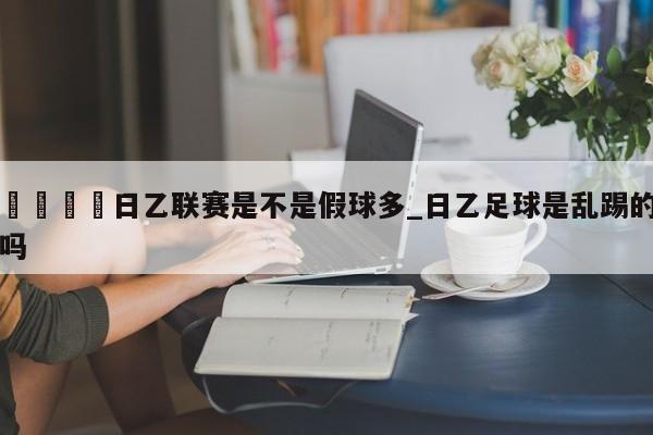 🍊日乙联赛是不是假球多_日乙足球是乱踢的吗