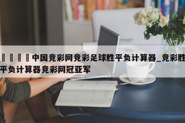 🍊中国竞彩网竞彩足球胜平负计算器_竞彩胜平负计算器竞彩网冠亚军