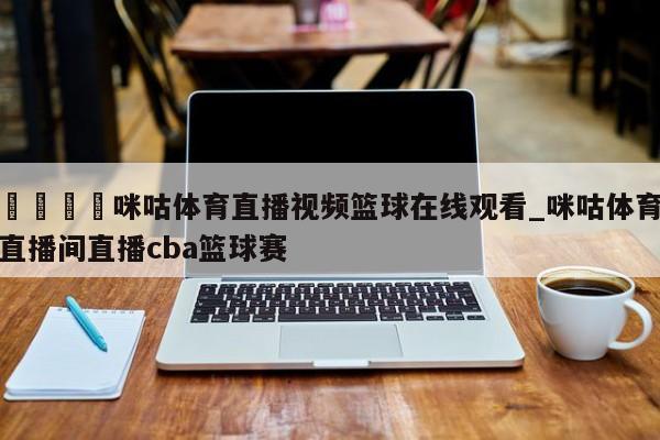 🍊咪咕体育直播视频篮球在线观看_咪咕体育直播间直播cba篮球赛
