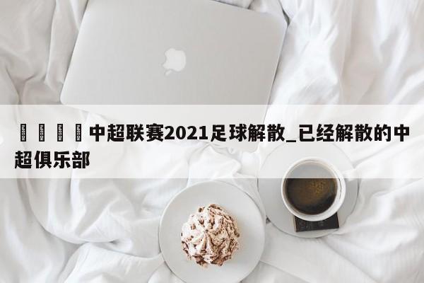 🍊中超联赛2021足球解散_已经解散的中超俱乐部