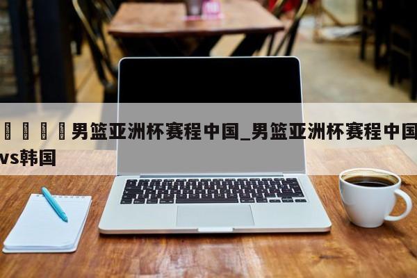 🍊男篮亚洲杯赛程中国_男篮亚洲杯赛程中国vs韩国