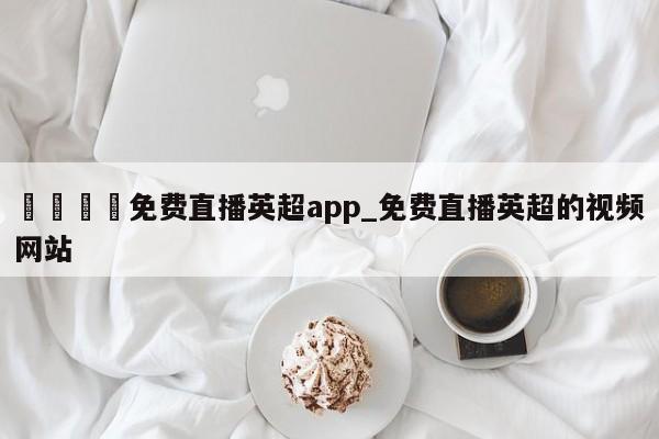 🍊免费直播英超app_免费直播英超的视频网站