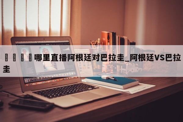 🍊哪里直播阿根廷对巴拉圭_阿根廷VS巴拉圭