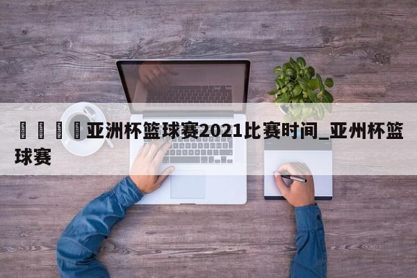 🍊亚洲杯篮球赛2021比赛时间_亚州杯篮球赛