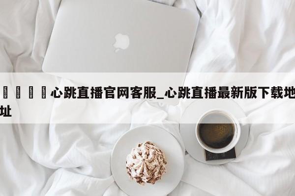 🍊心跳直播官网客服_心跳直播最新版下载地址