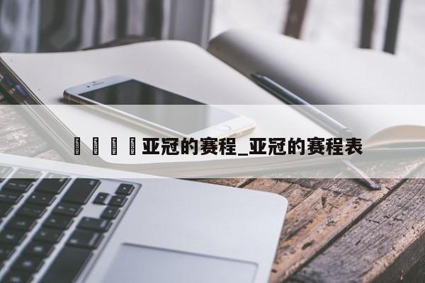 🍊亚冠的赛程_亚冠的赛程表