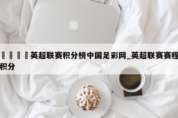 🍊英超联赛积分榜中国足彩网_英超联赛赛程积分