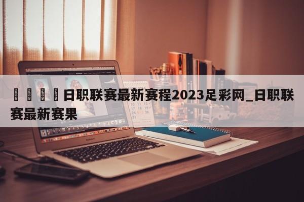 🍊日职联赛最新赛程2023足彩网_日职联赛最新赛果