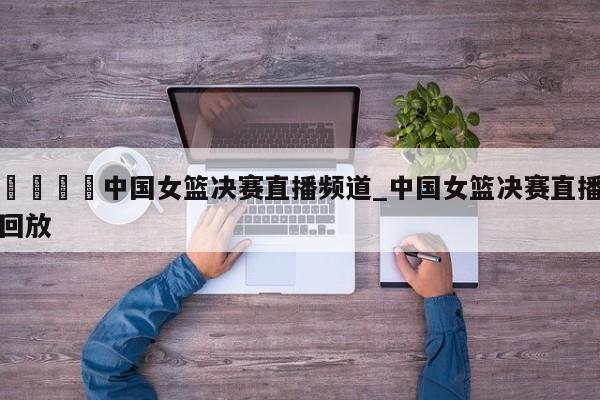 🍊中国女篮决赛直播频道_中国女篮决赛直播回放