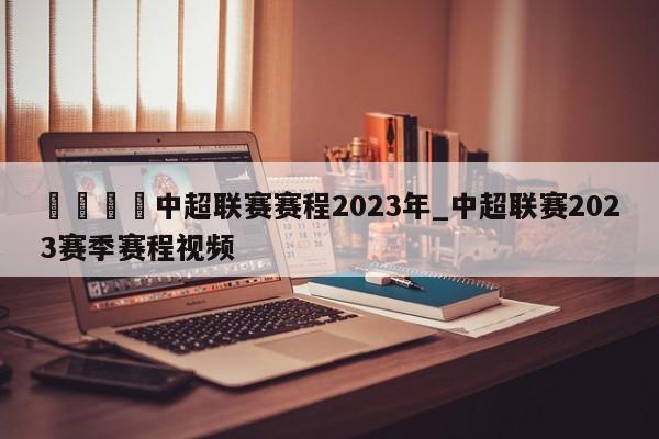 🍊中超联赛赛程2023年_中超联赛2023赛季赛程视频