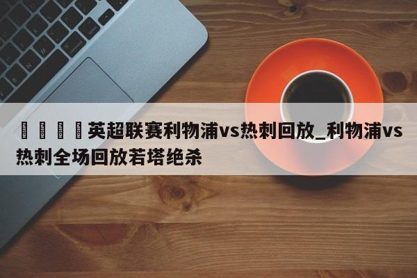🍊英超联赛利物浦vs热刺回放_利物浦vs热刺全场回放若塔绝杀