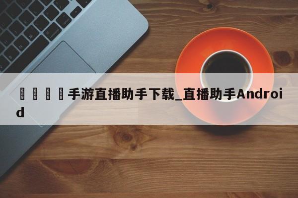 🍊手游直播助手下载_直播助手Android