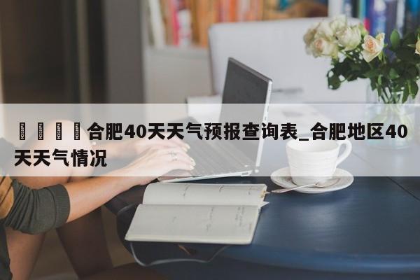 🍊合肥40天天气预报查询表_合肥地区40天天气情况