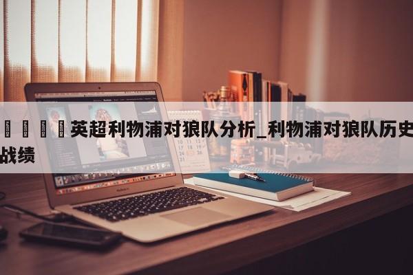 🍊英超利物浦对狼队分析_利物浦对狼队历史战绩