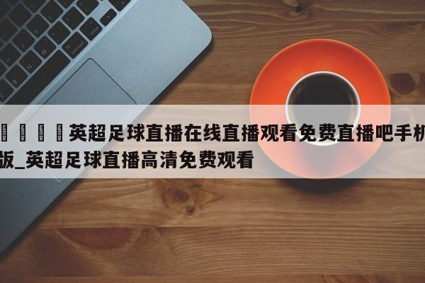 🍊英超足球直播在线直播观看免费直播吧手机版_英超足球直播高清免费观看