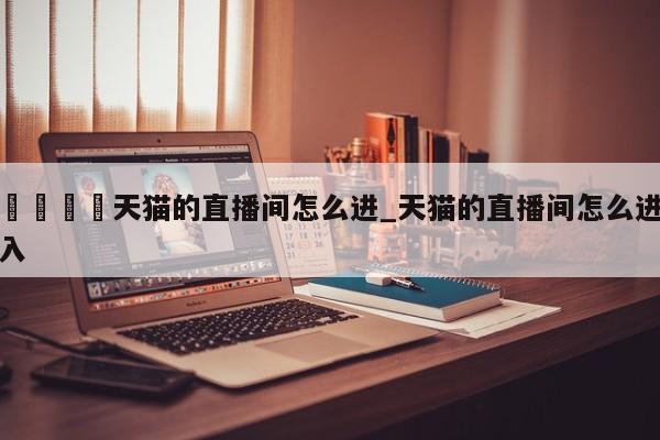 🍊天猫的直播间怎么进_天猫的直播间怎么进入