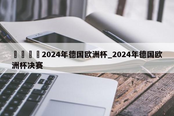 🍊2024年德国欧洲杯_2024年德国欧洲杯决赛