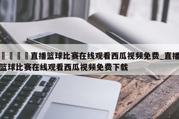 🍊直播篮球比赛在线观看西瓜视频免费_直播篮球比赛在线观看西瓜视频免费下载