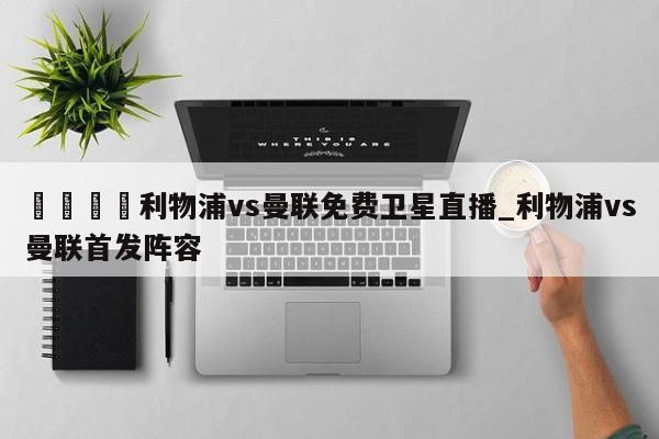 🍊利物浦vs曼联免费卫星直播_利物浦vs曼联首发阵容