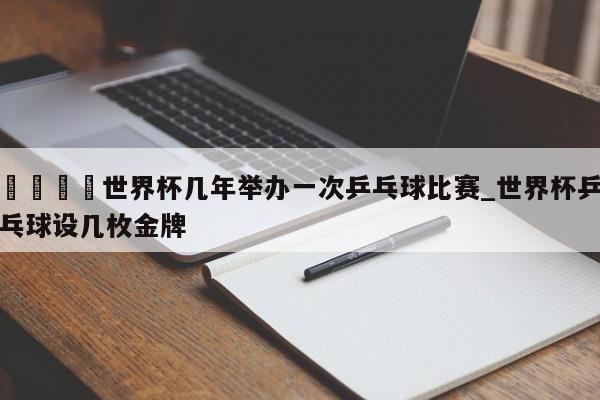 🍊世界杯几年举办一次乒乓球比赛_世界杯乒乓球设几枚金牌