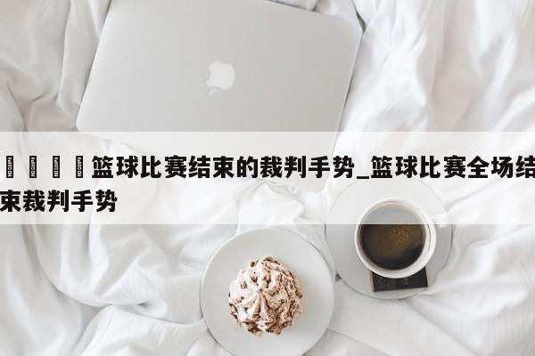 🍊篮球比赛结束的裁判手势_篮球比赛全场结束裁判手势