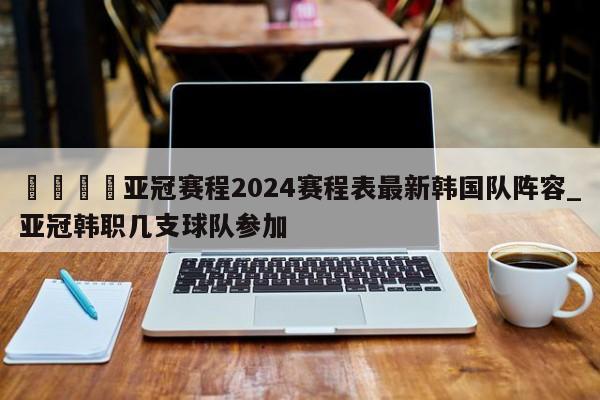 🍊亚冠赛程2024赛程表最新韩国队阵容_亚冠韩职几支球队参加