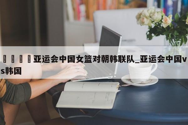 🍊亚运会中国女篮对朝韩联队_亚运会中国vs韩国