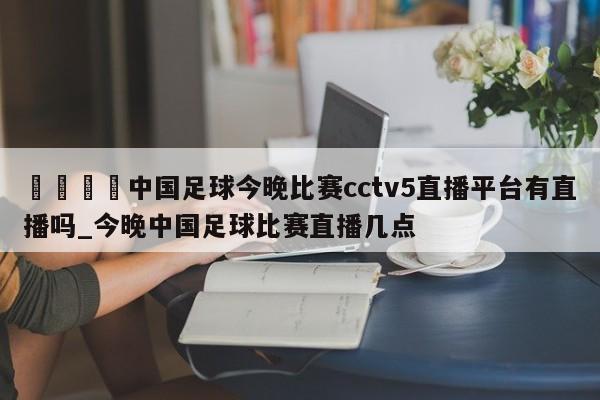 🍊中国足球今晚比赛cctv5直播平台有直播吗_今晚中国足球比赛直播几点