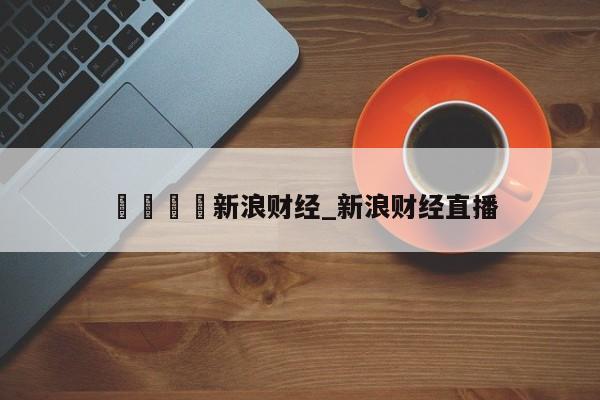 🍊新浪财经_新浪财经直播