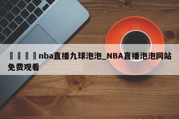 🍊nba直播九球泡泡_NBA直播泡泡网站免费观看