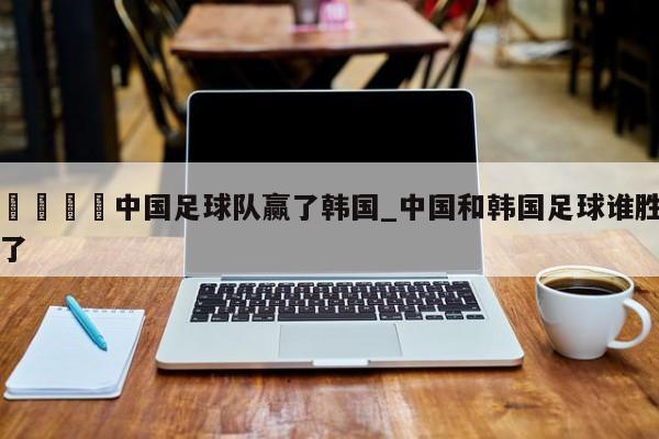🍊中国足球队赢了韩国_中国和韩国足球谁胜了