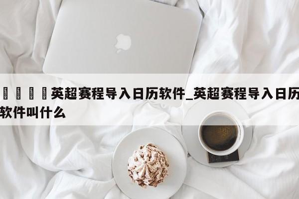 🍊英超赛程导入日历软件_英超赛程导入日历软件叫什么