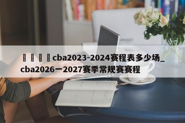 🍊cba2023-2024赛程表多少场_cba2026一2027赛季常规赛赛程
