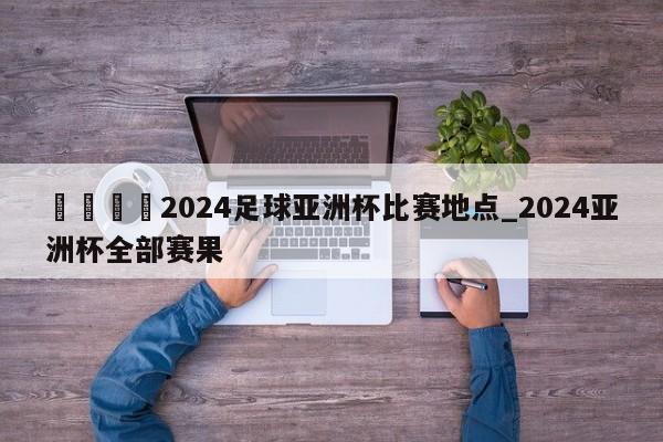 🍊2024足球亚洲杯比赛地点_2024亚洲杯全部赛果