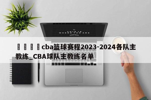 🍊cba篮球赛程2023-2024各队主教练_CBA球队主教练名单