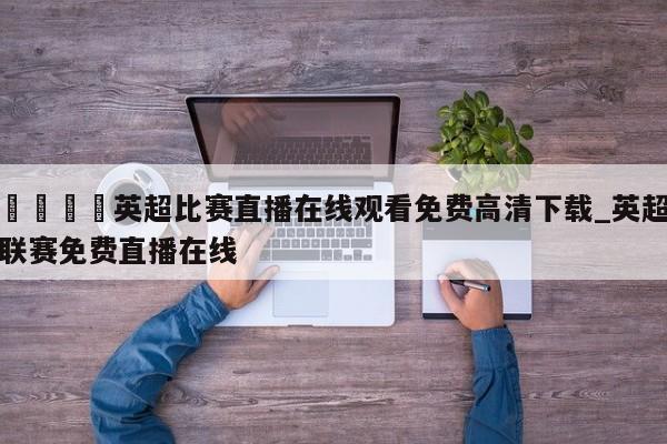 🍊英超比赛直播在线观看免费高清下载_英超联赛免费直播在线