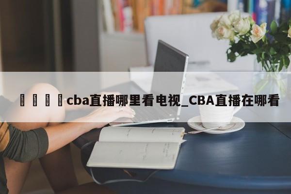 🍊cba直播哪里看电视_CBA直播在哪看