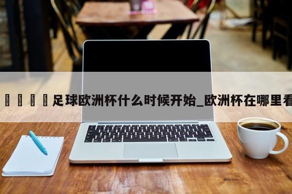 🍊足球欧洲杯什么时候开始_欧洲杯在哪里看