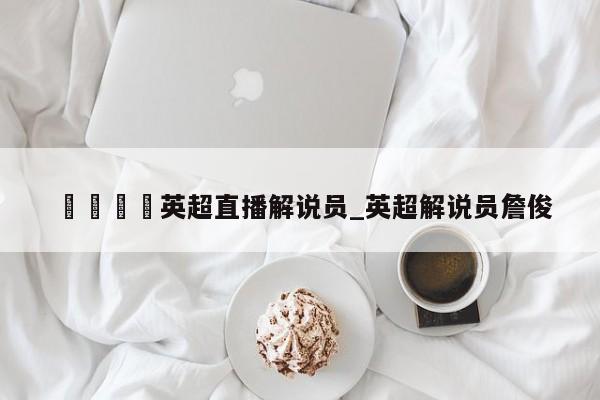 🍊英超直播解说员_英超解说员詹俊