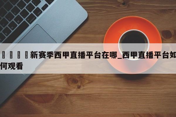 🍊新赛季西甲直播平台在哪_西甲直播平台如何观看
