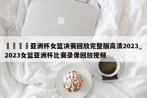 🍊亚洲杯女篮决赛回放完整版高清2023_2023女篮亚洲杯比赛录像回放视频