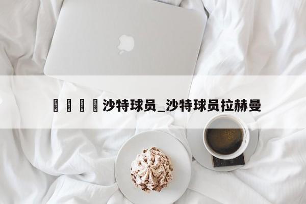 🍊沙特球员_沙特球员拉赫曼