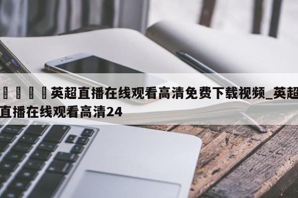 🍊英超直播在线观看高清免费下载视频_英超直播在线观看高清24