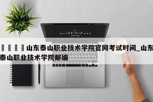 🍊山东泰山职业技术学院官网考试时间_山东泰山职业技术学院邮编