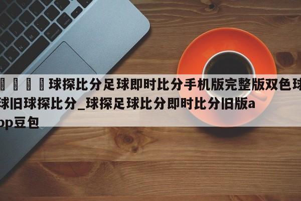 🍊球探比分足球即时比分手机版完整版双色球球旧球探比分_球探足球比分即时比分旧版app豆包