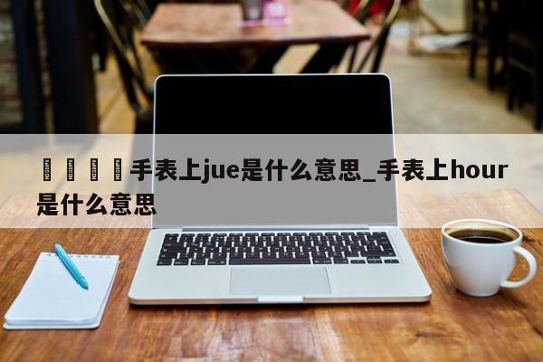 🍊手表上jue是什么意思_手表上hour是什么意思