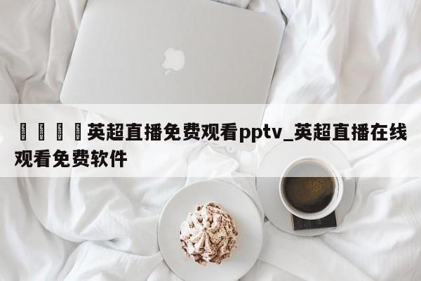 🍊英超直播免费观看pptv_英超直播在线观看免费软件