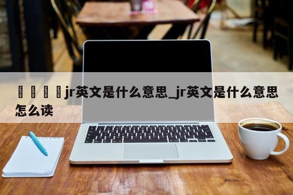 🍊jr英文是什么意思_jr英文是什么意思怎么读