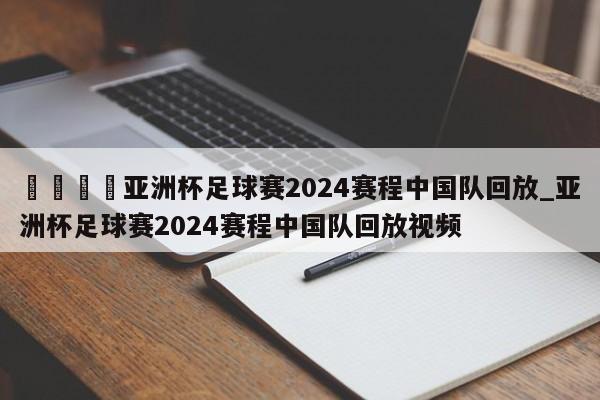 🍊亚洲杯足球赛2024赛程中国队回放_亚洲杯足球赛2024赛程中国队回放视频